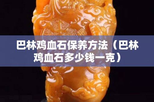 巴林鸡血石保养方法（巴林鸡血石多少钱一克）
