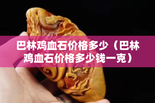巴林鸡血石价格多少（巴林鸡血石价格多少钱一克）