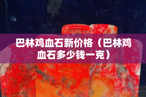巴林鸡血石新价格（巴林鸡血石多少钱一克）