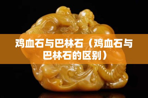 鸡血石与巴林石（鸡血石与巴林石的区别）