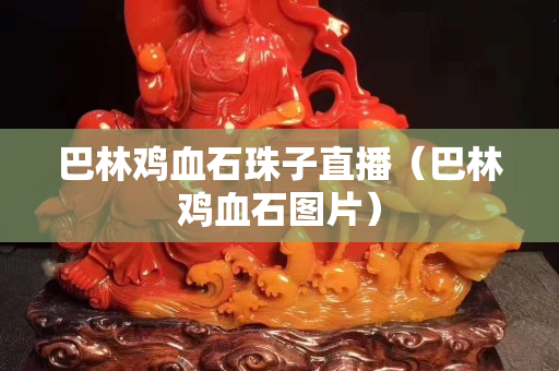 巴林鸡血石珠子直播（巴林鸡血石图片）