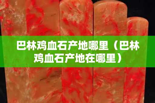 巴林鸡血石产地哪里（巴林鸡血石产地在哪里）