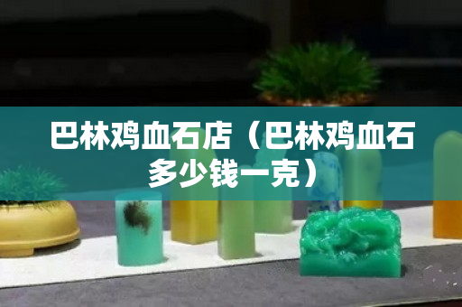 巴林鸡血石店（巴林鸡血石多少钱一克）