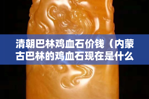 清朝巴林鸡血石价钱（内蒙古巴林的鸡血石现在是什么价钱）
