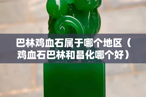 巴林鸡血石属于哪个地区（鸡血石巴林和昌化哪个好）
