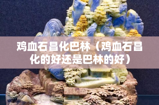 鸡血石昌化巴林（鸡血石昌化的好还是巴林的好）