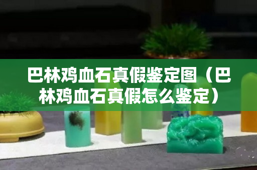 巴林鸡血石真假鉴定图（巴林鸡血石真假怎么鉴定）