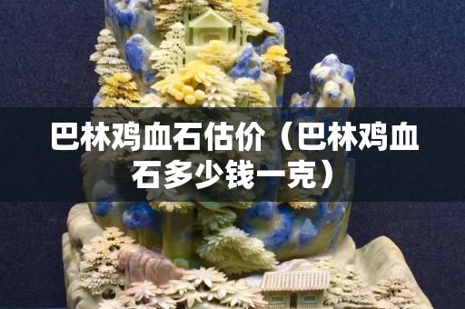巴林鸡血石估价（巴林鸡血石多少钱一克）