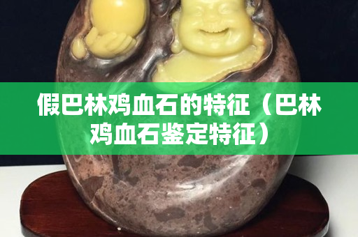 假巴林鸡血石的特征（巴林鸡血石鉴定特征）