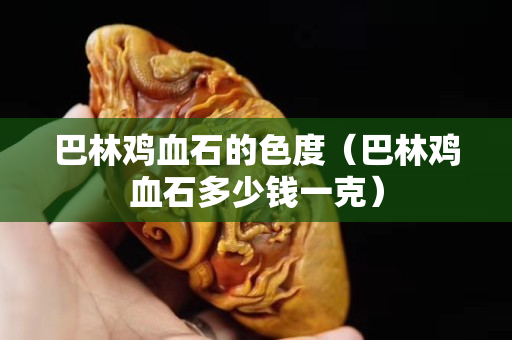 巴林鸡血石的色度（巴林鸡血石多少钱一克）