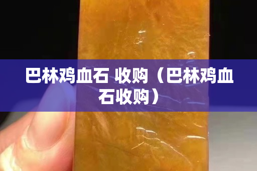 巴林鸡血石 收购（巴林鸡血石收购）