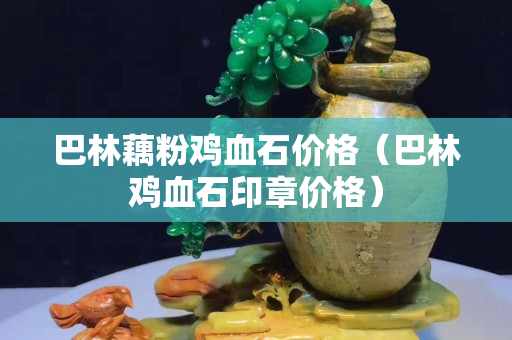 巴林藕粉鸡血石价格（巴林鸡血石印章价格）