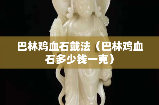 巴林鸡血石戴法（巴林鸡血石多少钱一克）