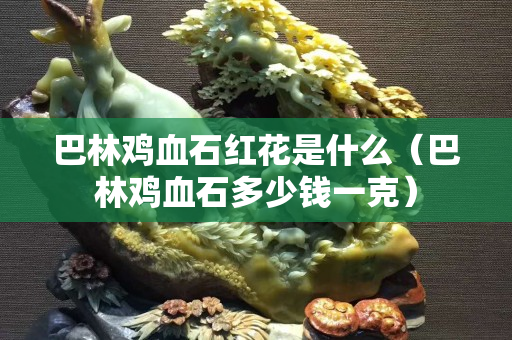 巴林鸡血石红花是什么（巴林鸡血石多少钱一克）