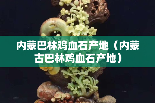 内蒙巴林鸡血石产地（内蒙古巴林鸡血石产地）