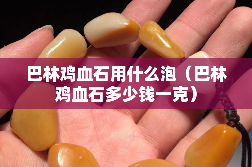 巴林鸡血石用什么泡（巴林鸡血石多少钱一克）