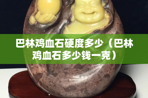 巴林鸡血石硬度多少（巴林鸡血石多少钱一克）