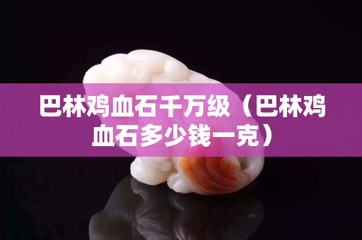 巴林鸡血石千万级（巴林鸡血石多少钱一克）