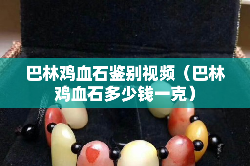 巴林鸡血石鉴别视频（巴林鸡血石多少钱一克）