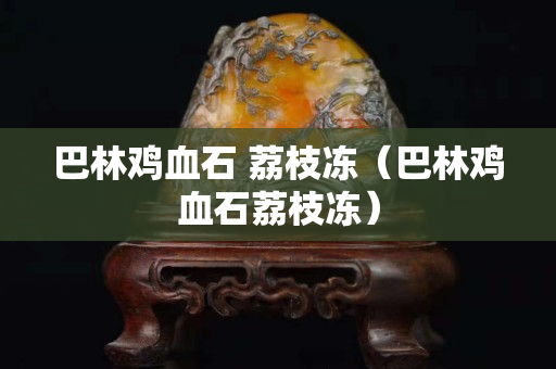 巴林鸡血石 荔枝冻（巴林鸡血石荔枝冻）