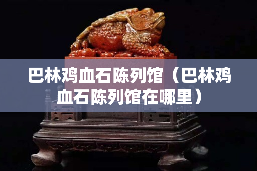 巴林鸡血石陈列馆（巴林鸡血石陈列馆在哪里）