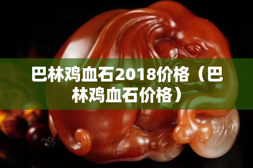 巴林鸡血石2018价格（巴林鸡血石价格）