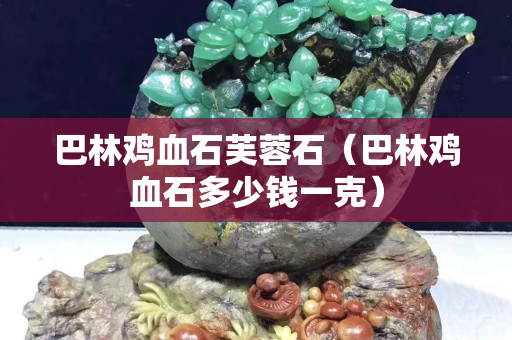 巴林鸡血石芙蓉石（巴林鸡血石多少钱一克）