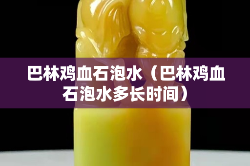 巴林鸡血石泡水（巴林鸡血石泡水多长时间）