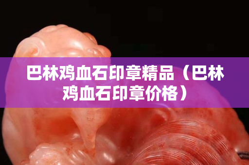 巴林鸡血石印章精品（巴林鸡血石印章价格）