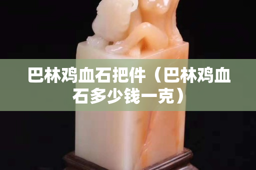 巴林鸡血石把件（巴林鸡血石多少钱一克）