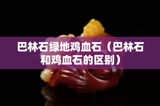 巴林石绿地鸡血石（巴林石和鸡血石的区别）
