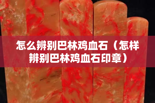 怎么辨别巴林鸡血石（怎样辨别巴林鸡血石印章）