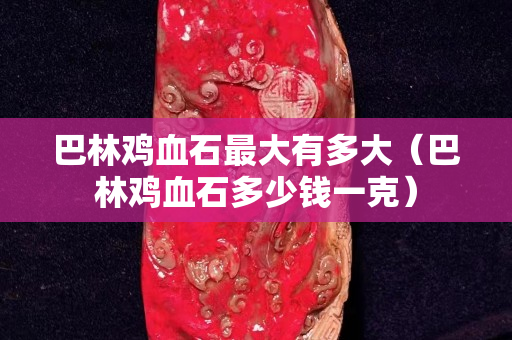 巴林鸡血石最大有多大（巴林鸡血石多少钱一克）