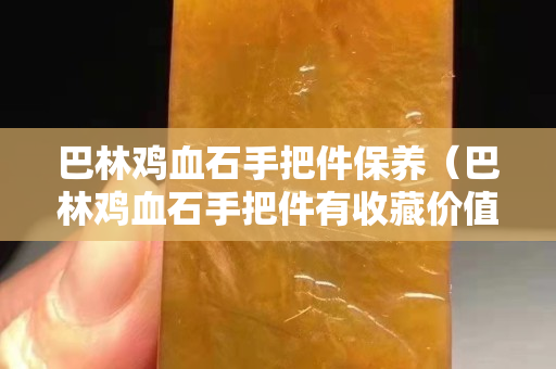巴林鸡血石手把件保养（巴林鸡血石手把件有收藏价值吗）