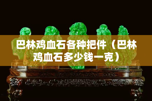巴林鸡血石各种把件（巴林鸡血石多少钱一克）