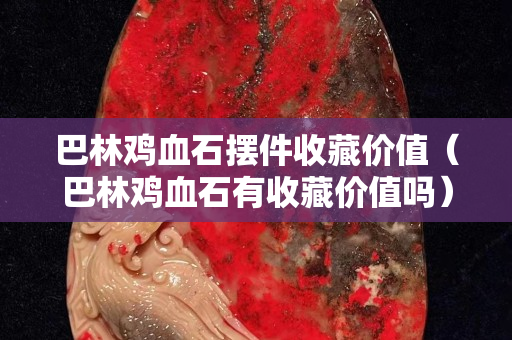 巴林鸡血石摆件收藏价值（巴林鸡血石有收藏价值吗）