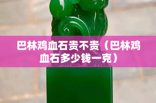 巴林鸡血石贵不贵（巴林鸡血石多少钱一克）