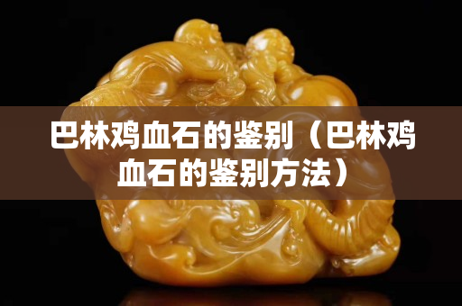 巴林鸡血石的鉴别（巴林鸡血石的鉴别方法）
