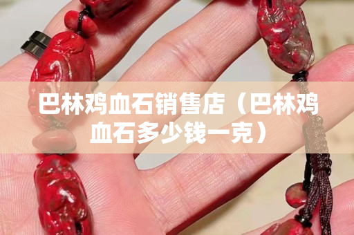 巴林鸡血石销售店（巴林鸡血石多少钱一克）