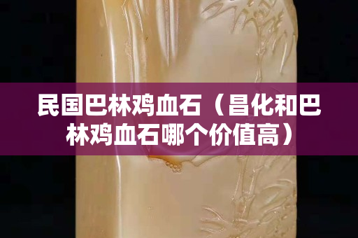 民国巴林鸡血石（昌化和巴林鸡血石哪个价值高）