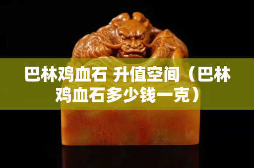 巴林鸡血石 升值空间（巴林鸡血石多少钱一克）