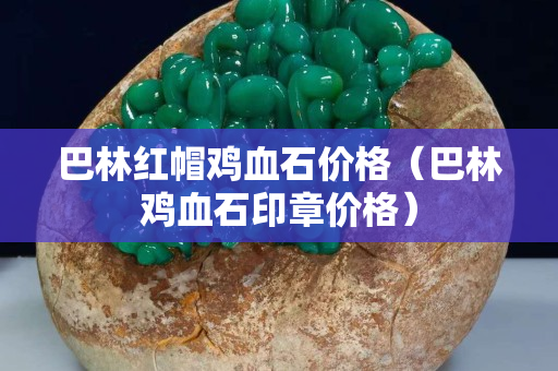 巴林红帽鸡血石价格（巴林鸡血石印章价格）