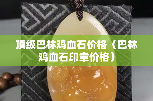 顶级巴林鸡血石价格（巴林鸡血石印章价格）