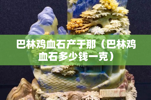 巴林鸡血石产于那（巴林鸡血石多少钱一克）
