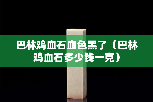 巴林鸡血石血色黑了（巴林鸡血石多少钱一克）