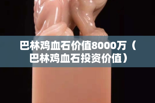 巴林鸡血石价值8000万（巴林鸡血石投资价值）