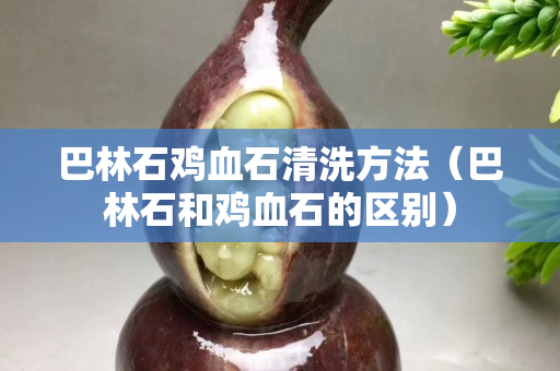 巴林石鸡血石清洗方法（巴林石和鸡血石的区别）