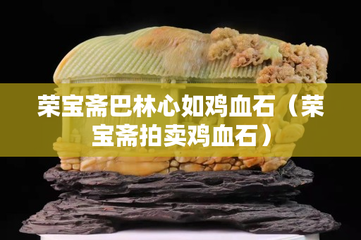 荣宝斋巴林心如鸡血石（荣宝斋拍卖鸡血石）