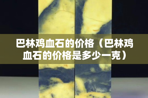 巴林鸡血石的价格（巴林鸡血石的价格是多少一克）
