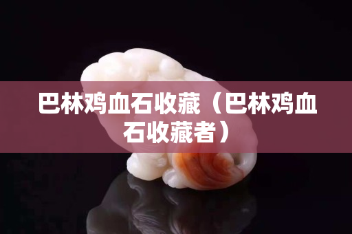 巴林鸡血石收藏（巴林鸡血石收藏者）